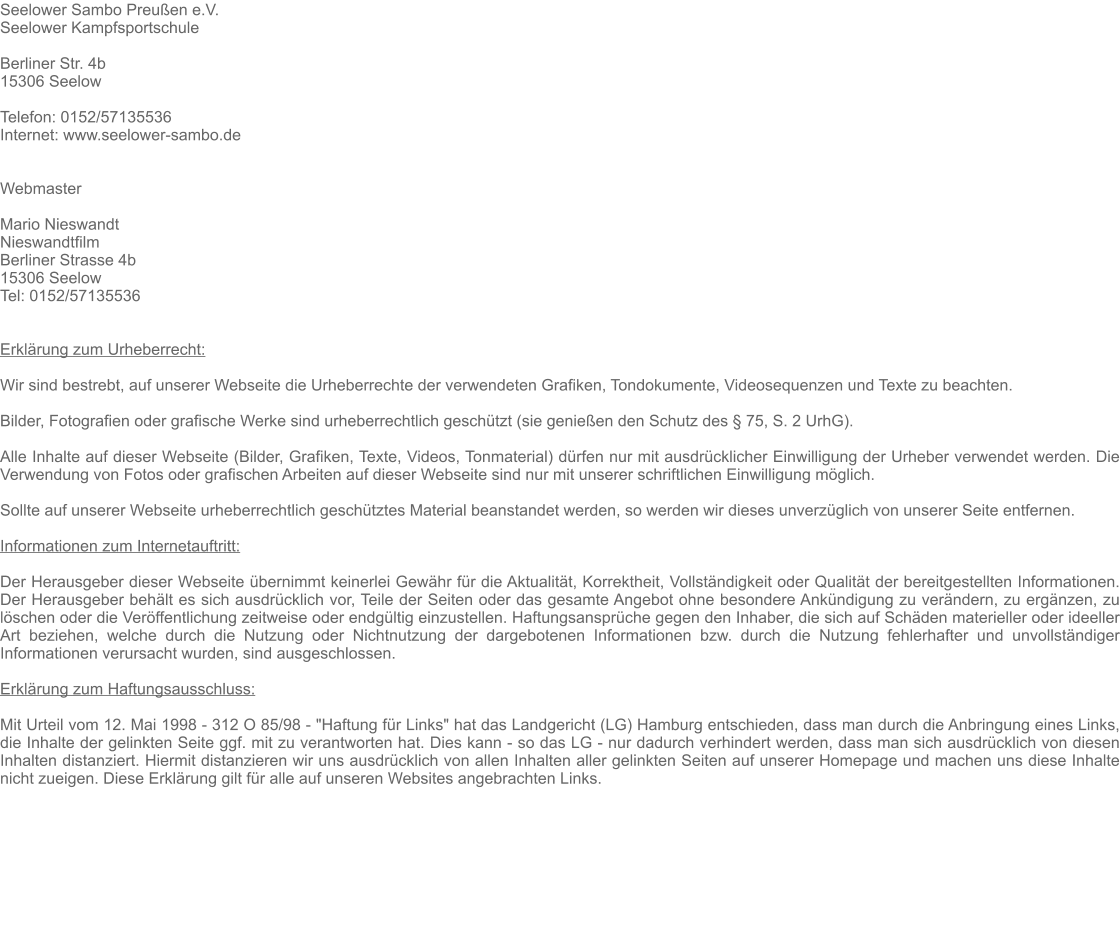 Seelower Sambo Preuen e.V. Seelower Kampfsportschule  Berliner Str. 4b 15306 Seelow   Telefon: 0152/57135536 Internet: www.seelower-sambo.de   Webmaster  Mario Nieswandt Nieswandtfilm Berliner Strasse 4b 15306 Seelow Tel: 0152/57135536   Erklrung zum Urheberrecht:  Wir sind bestrebt, auf unserer Webseite die Urheberrechte der verwendeten Grafiken, Tondokumente, Videosequenzen und Texte zu beachten.  Bilder, Fotografien oder grafische Werke sind urheberrechtlich geschtzt (sie genieen den Schutz des  75, S. 2 UrhG).  Alle Inhalte auf dieser Webseite (Bilder, Grafiken, Texte, Videos, Tonmaterial) drfen nur mit ausdrcklicher Einwilligung der Urheber verwendet werden. Die Verwendung von Fotos oder grafischen Arbeiten auf dieser Webseite sind nur mit unserer schriftlichen Einwilligung mglich.  Sollte auf unserer Webseite urheberrechtlich geschtztes Material beanstandet werden, so werden wir dieses unverzglich von unserer Seite entfernen.   Informationen zum Internetauftritt:  Der Herausgeber dieser Webseite bernimmt keinerlei Gewhr fr die Aktualitt, Korrektheit, Vollstndigkeit oder Qualitt der bereitgestellten Informationen. Der Herausgeber behlt es sich ausdrcklich vor, Teile der Seiten oder das gesamte Angebot ohne besondere Ankndigung zu verndern, zu ergnzen, zu lschen oder die Verffentlichung zeitweise oder endgltig einzustellen. Haftungsansprche gegen den Inhaber, die sich auf Schden materieller oder ideeller Art beziehen, welche durch die Nutzung oder Nichtnutzung der dargebotenen Informationen bzw. durch die Nutzung fehlerhafter und unvollstndiger Informationen verursacht wurden, sind ausgeschlossen.  Erklrung zum Haftungsausschluss:  Mit Urteil vom 12. Mai 1998 - 312 O 85/98 - "Haftung fr Links" hat das Landgericht (LG) Hamburg entschieden, dass man durch die Anbringung eines Links, die Inhalte der gelinkten Seite ggf. mit zu verantworten hat. Dies kann - so das LG - nur dadurch verhindert werden, dass man sich ausdrcklich von diesen Inhalten distanziert. Hiermit distanzieren wir uns ausdrcklich von allen Inhalten aller gelinkten Seiten auf unserer Homepage und machen uns diese Inhalte nicht zueigen. Diese Erklrung gilt fr alle auf unseren Websites angebrachten Links.